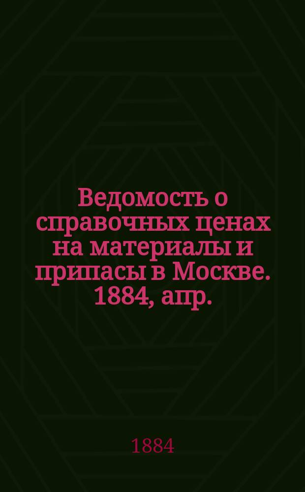 Ведомость о справочных ценах на материалы и припасы в Москве. 1884, апр.
