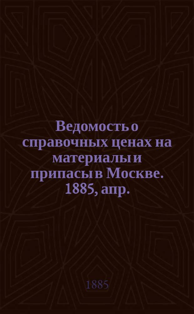 Ведомость о справочных ценах на материалы и припасы в Москве. 1885, апр.