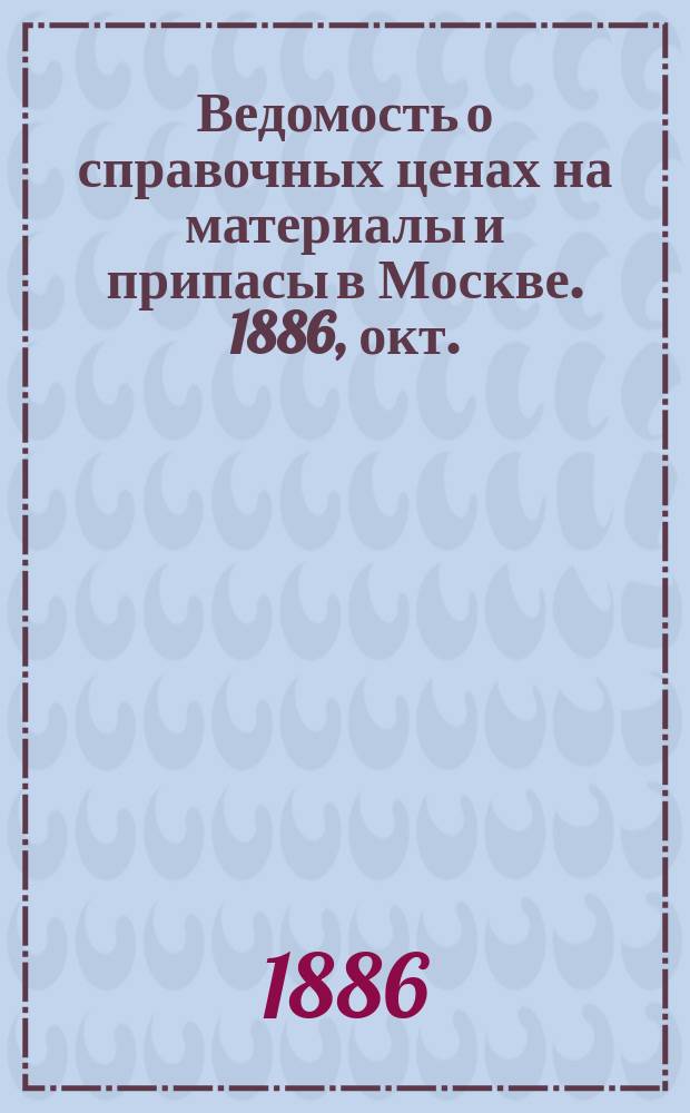 Ведомость о справочных ценах на материалы и припасы в Москве. 1886, окт.