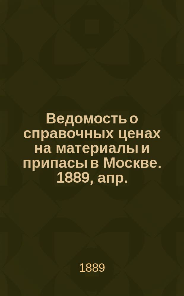 Ведомость о справочных ценах на материалы и припасы в Москве. 1889, апр.