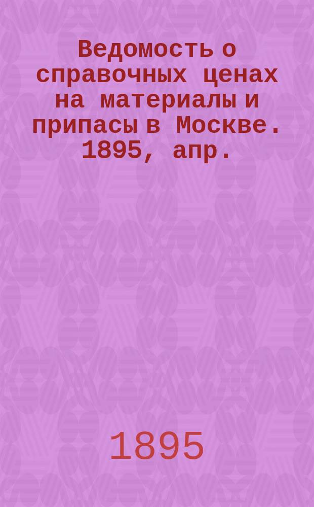 Ведомость о справочных ценах на материалы и припасы в Москве. 1895, апр.