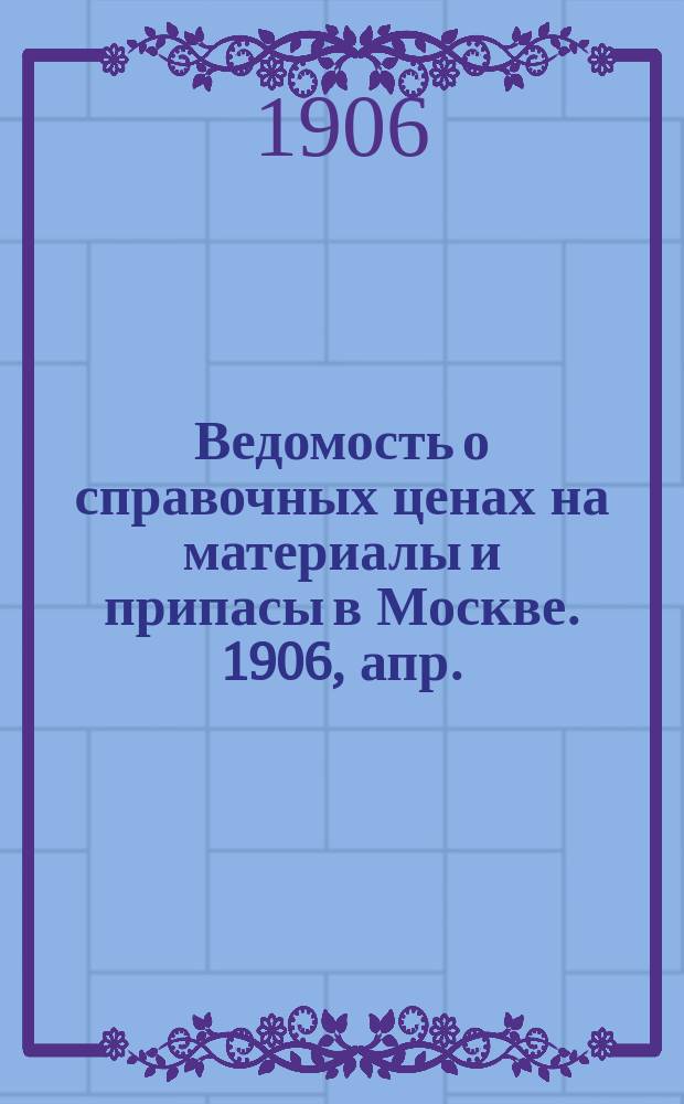 Ведомость о справочных ценах на материалы и припасы в Москве. 1906, апр.