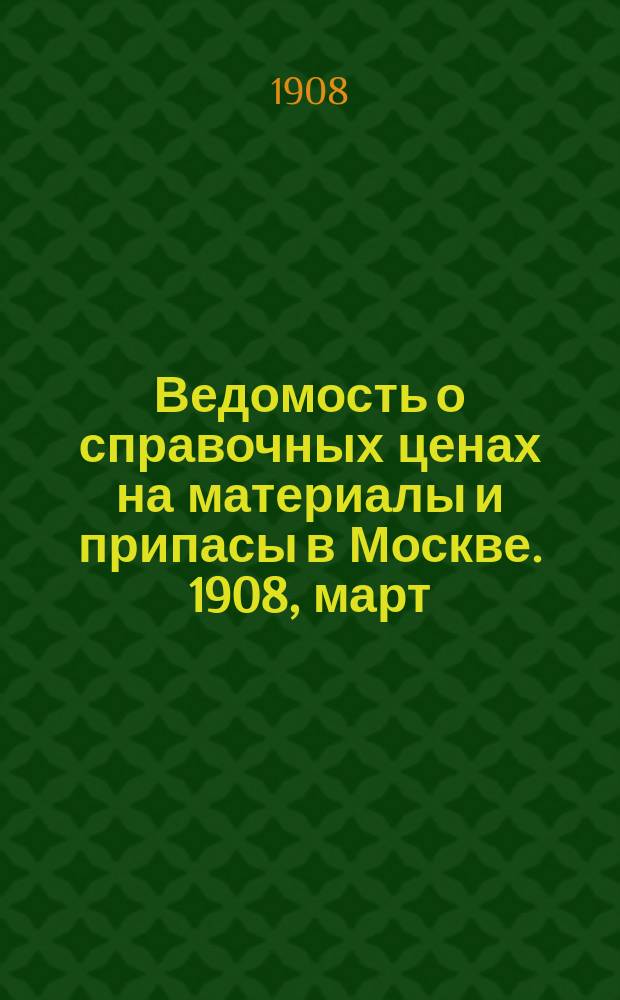 Ведомость о справочных ценах на материалы и припасы в Москве. 1908, март