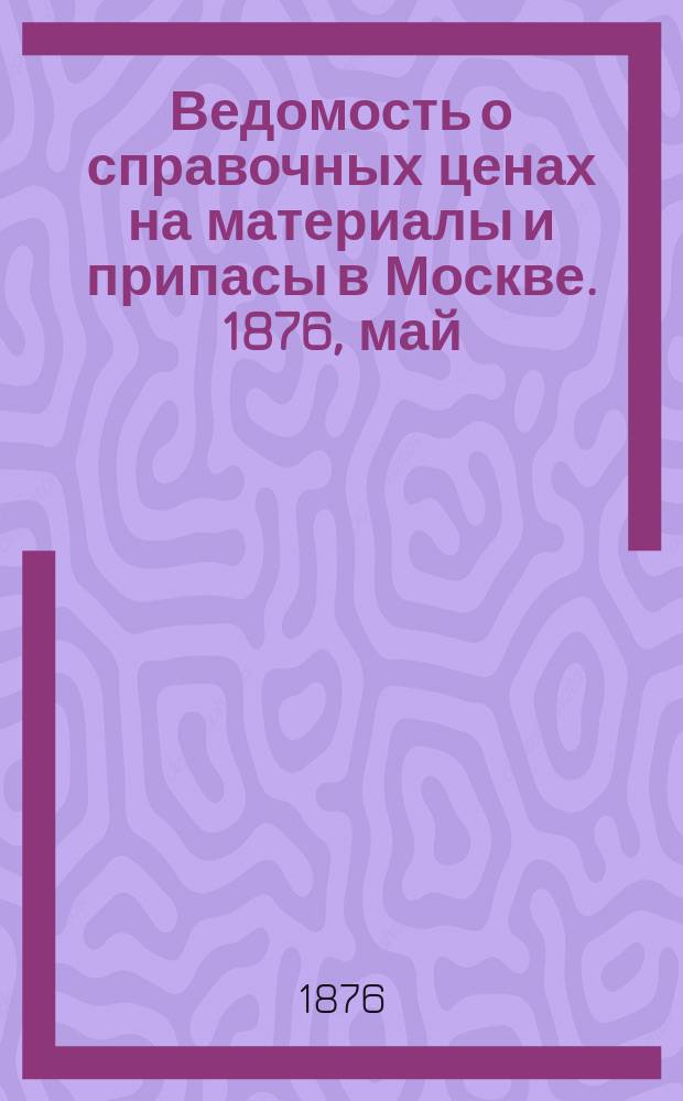 Ведомость о справочных ценах на материалы и припасы в Москве. 1876, май