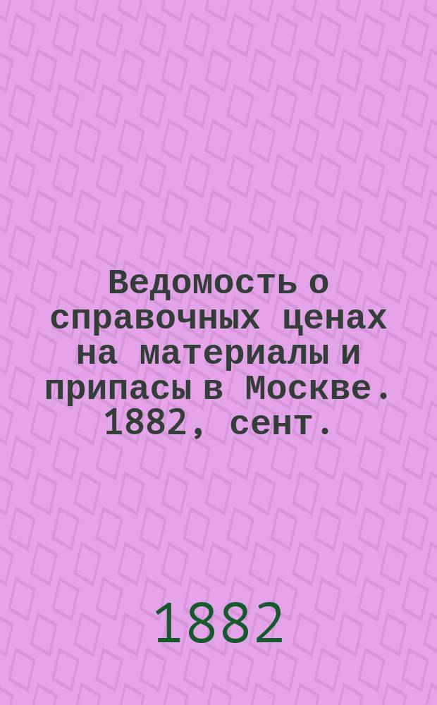 Ведомость о справочных ценах на материалы и припасы в Москве. 1882, сент.