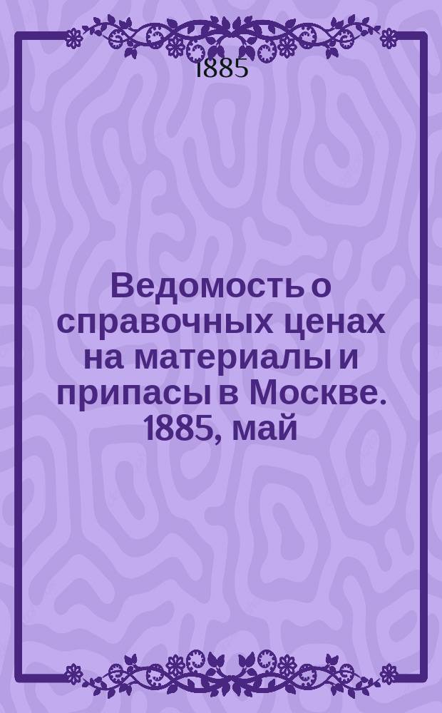 Ведомость о справочных ценах на материалы и припасы в Москве. 1885, май