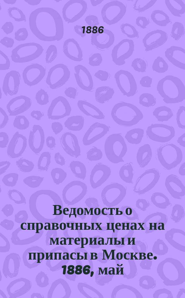 Ведомость о справочных ценах на материалы и припасы в Москве. 1886, май