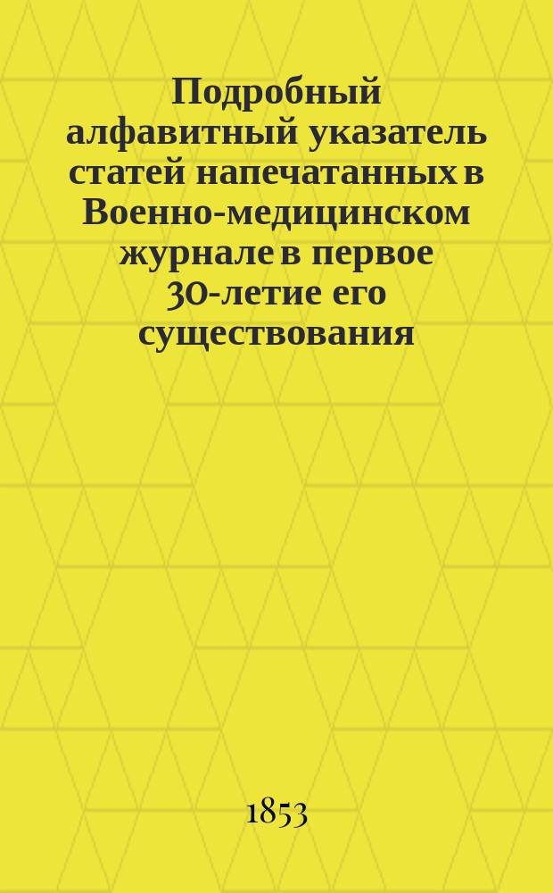 Подробный алфавитный указатель статей напечатанных в Военно-медицинском журнале в первое 30-летие его существования, т.е. с 1823 по 1852 год включительно