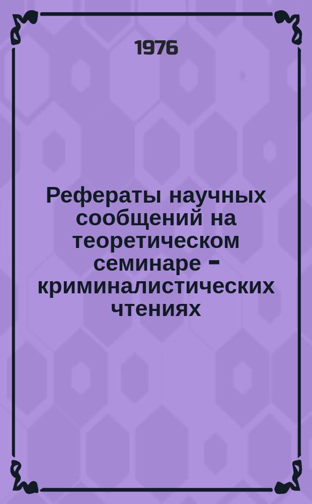 Рефераты научных сообщений на теоретическом семинаре - криминалистических чтениях... Вып.13 : ... 28 октября 1976 г.