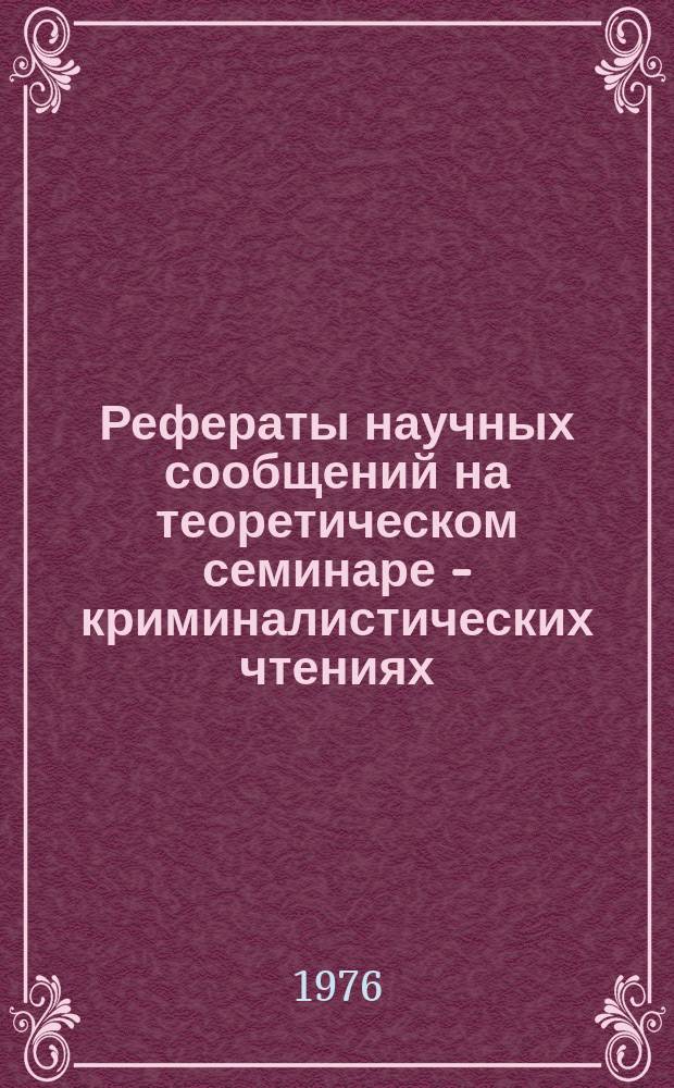 Рефераты научных сообщений на теоретическом семинаре - криминалистических чтениях... Вып.14 : ... четырнадцатом ... 23 декабря 1976 г.