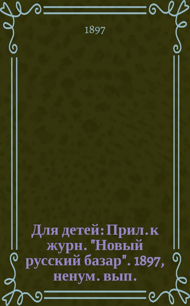 Для детей : Прил. к журн. "Новый русский базар". 1897, ненум. вып.