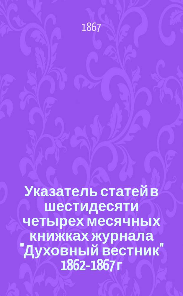 Указатель статей в шестидесяти четырех месячных книжках журнала "Духовный вестник" 1862-1867 г.г. в алфавитном порядке писателей, которых труды вошли в состав каждого отдела этого журнала