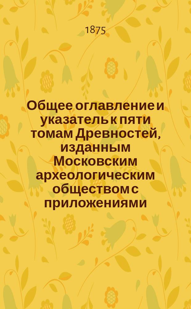 Общее оглавление и указатель к пяти томам Древностей, изданным Московским археологическим обществом с приложениями