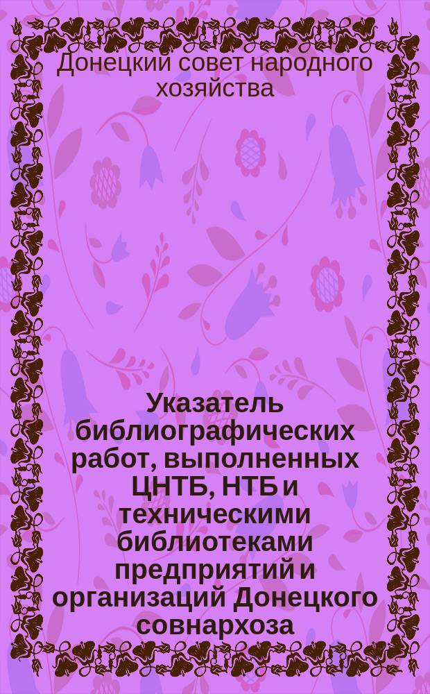 Указатель библиографических работ, выполненных ЦНТБ, НТБ и техническими библиотеками предприятий и организаций Донецкого совнархоза