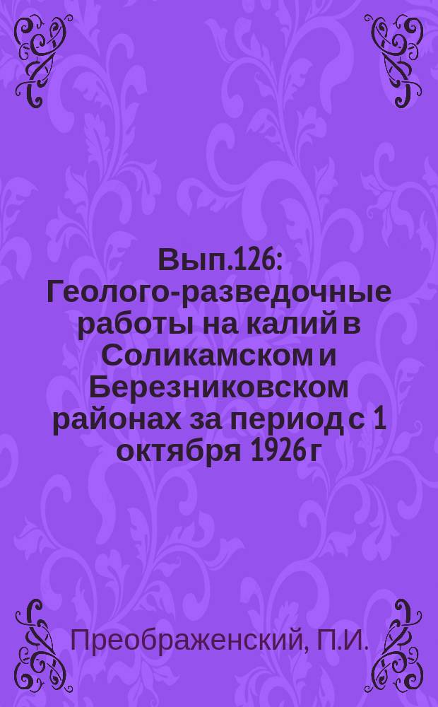 Вып.126 : Геолого-разведочные работы на калий в Соликамском и Березниковском районах за период с 1 октября 1926 г. по 1 октября 1927 г.