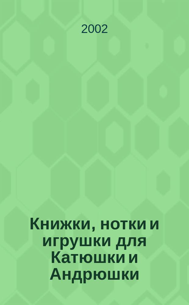Книжки, нотки и игрушки для Катюшки и Андрюшки : Сценарии, прогр. и конспекты занятий для работников б-к, дошк. учреждений и нач. шк. Альм. Прил. к журн. "Б-ка". 2002, вып. 3