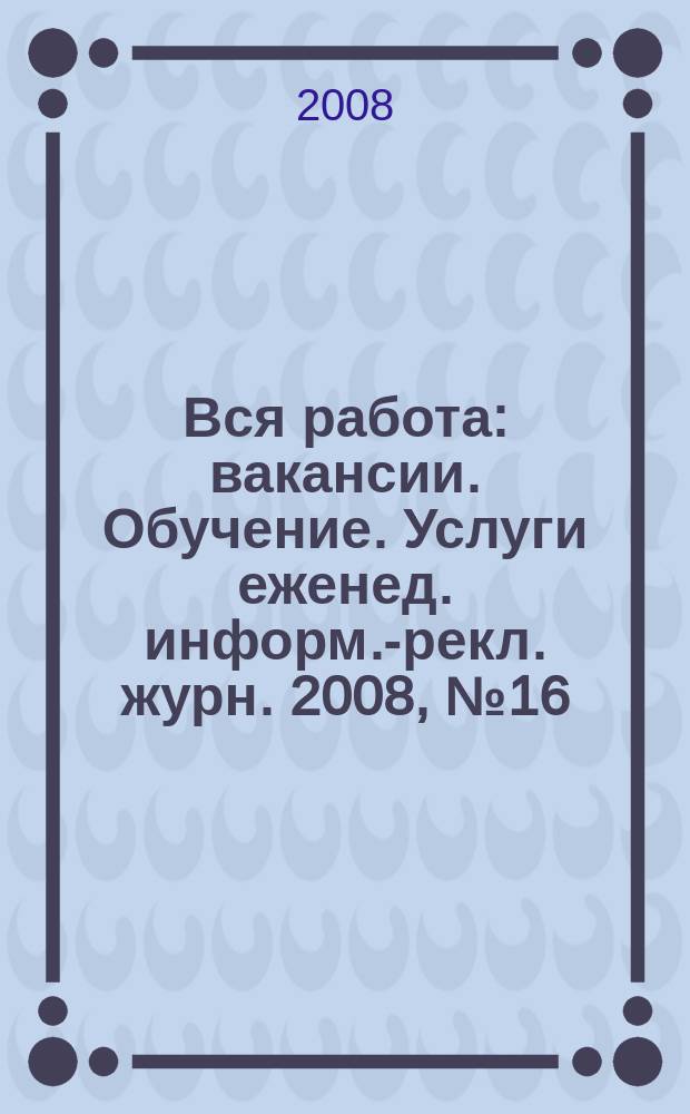 Вся работа : вакансии. Обучение. Услуги еженед. информ.-рекл. журн. 2008, № 16 (43)