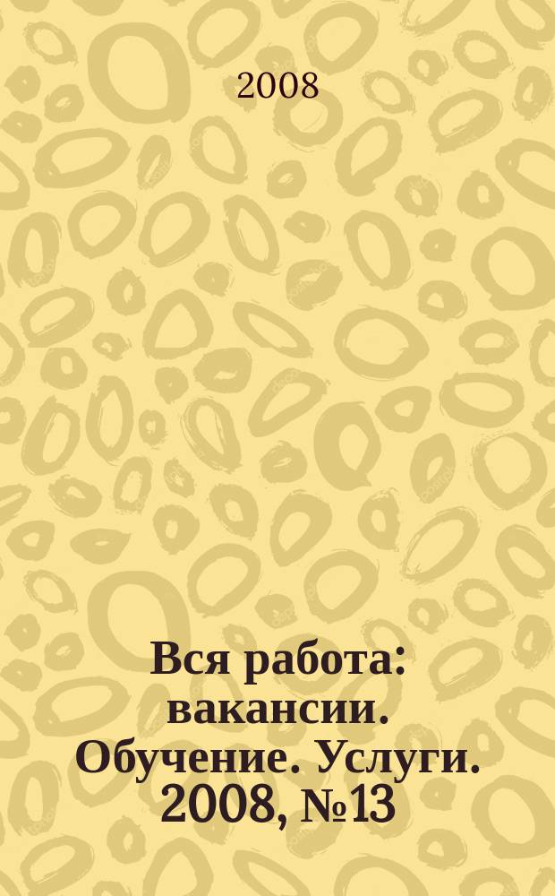 Вся работа : вакансии. Обучение. Услуги. 2008, № 13 (13)