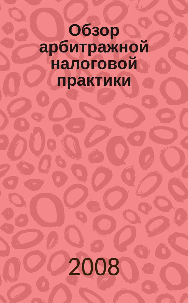 Обзор арбитражной налоговой практики : По материалам дел, включ. в арбитр. базы данных Журн. о том, как не переплачивать налоги. 2008, № 5