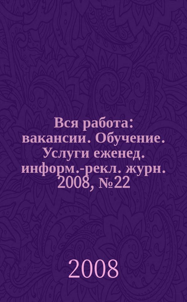 Вся работа : вакансии. Обучение. Услуги еженед. информ.-рекл. журн. 2008, № 22 (49)
