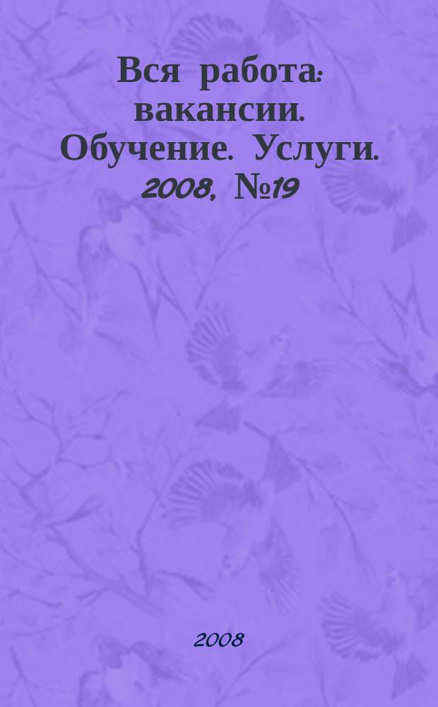 Вся работа : вакансии. Обучение. Услуги. 2008, № 19 (19)