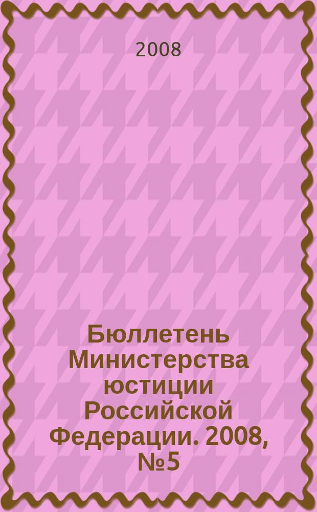 Бюллетень Министерства юстиции Российской Федерации. 2008, № 5 (125)