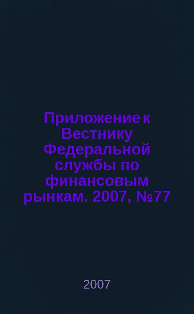 Приложение к Вестнику Федеральной службы по финансовым рынкам. 2007, № 77 (998)