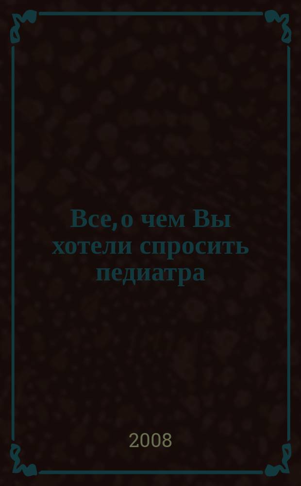 Все, о чем Вы хотели спросить педиатра : научно-популярный журнал журнал для тех, кому дороги дети. 2008 № 3 (6)