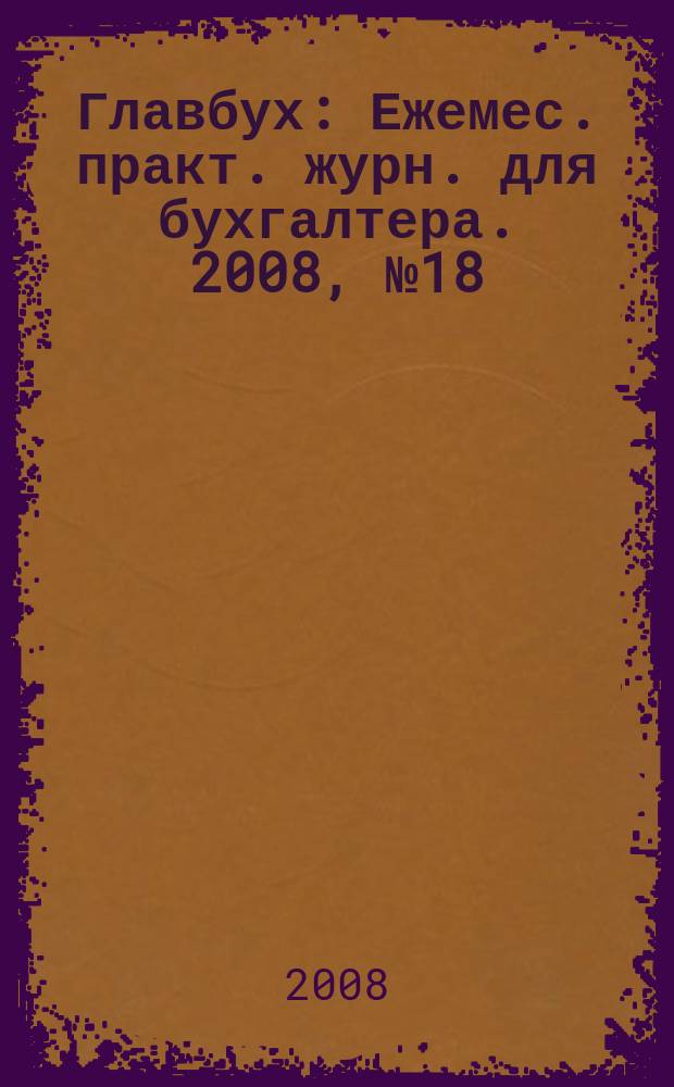 Главбух : Ежемес. практ. журн. для бухгалтера. 2008, № 18