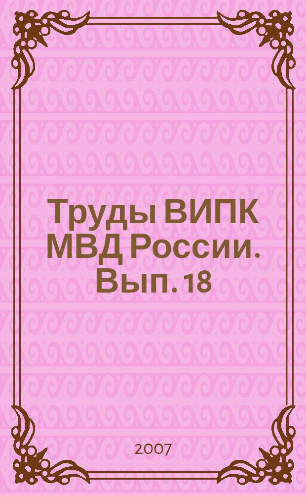 Труды ВИПК МВД России. Вып. 18 : Проблемы и перспективы использования инновационных технологий в дополнительном профессиональном образовании при подготовке различных категорий сотрудников органов внутренних дел