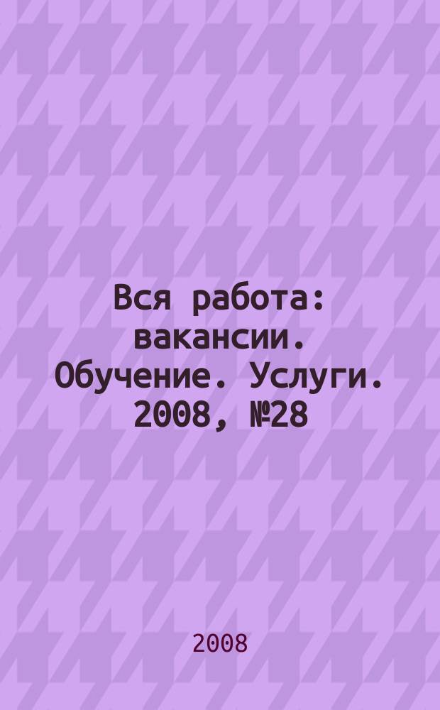 Вся работа : вакансии. Обучение. Услуги. 2008, № 28 (28)
