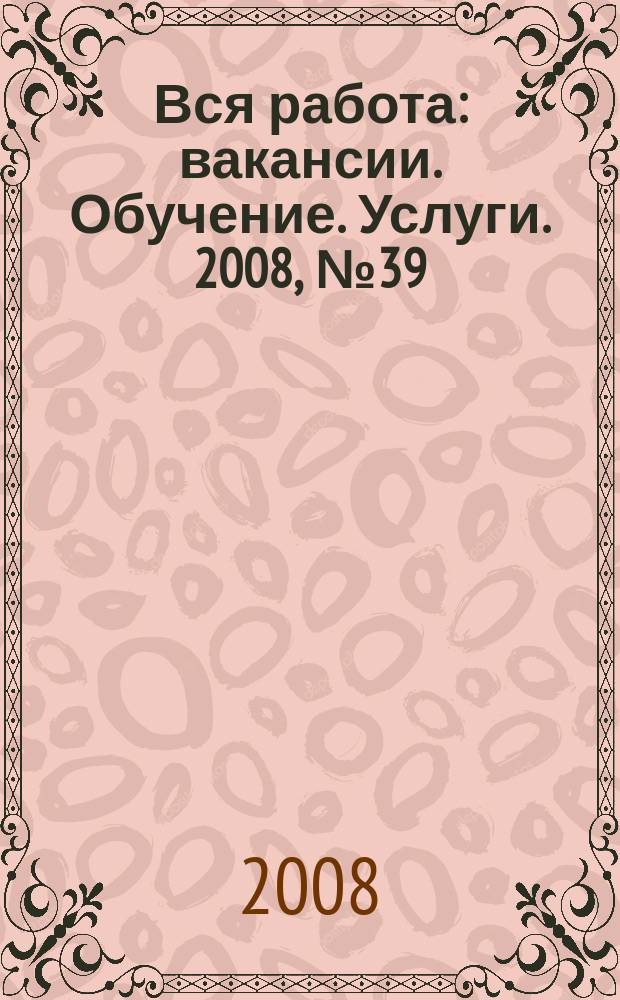 Вся работа : вакансии. Обучение. Услуги. 2008, № 39 (39)
