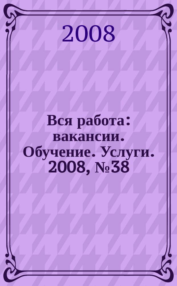 Вся работа : вакансии. Обучение. Услуги. 2008, № 38 (38)