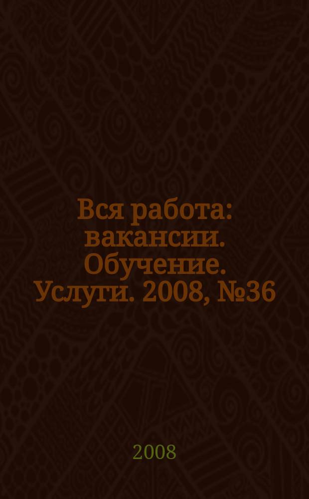 Вся работа : вакансии. Обучение. Услуги. 2008, № 36 (36)