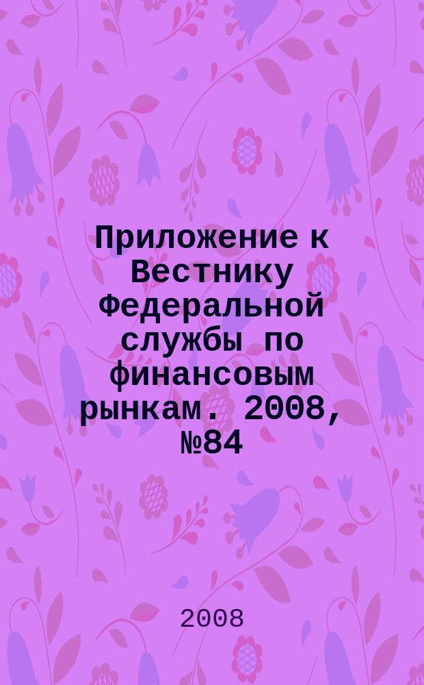 Приложение к Вестнику Федеральной службы по финансовым рынкам. 2008, № 84 (1105)
