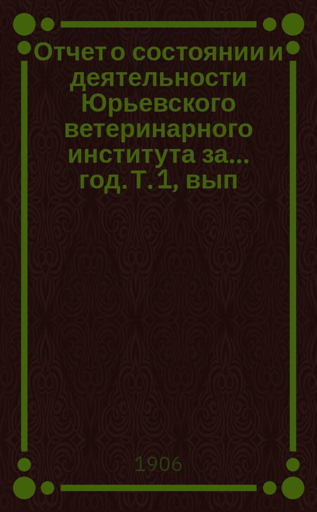 Отчет о состоянии и деятельности Юрьевского ветеринарного института за ... год. Т. 1, вып. 1 = Отчет о состоянии и деятельности Юрьевского ветеринарного института за ... год
