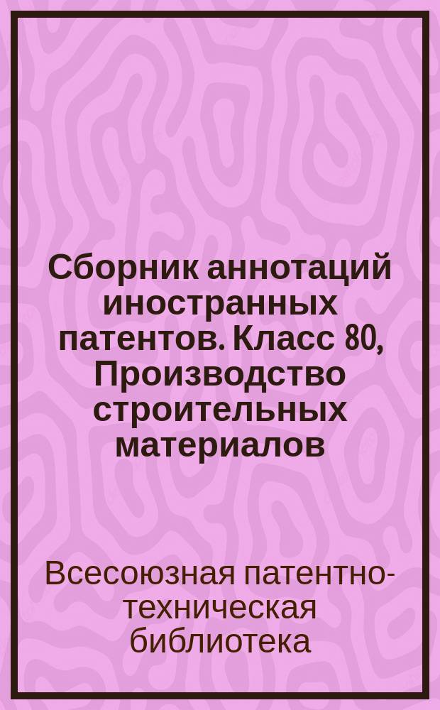 Сборник аннотаций иностранных патентов. Класс 80, Производство строительных материалов, керамических и тому подобных изделий