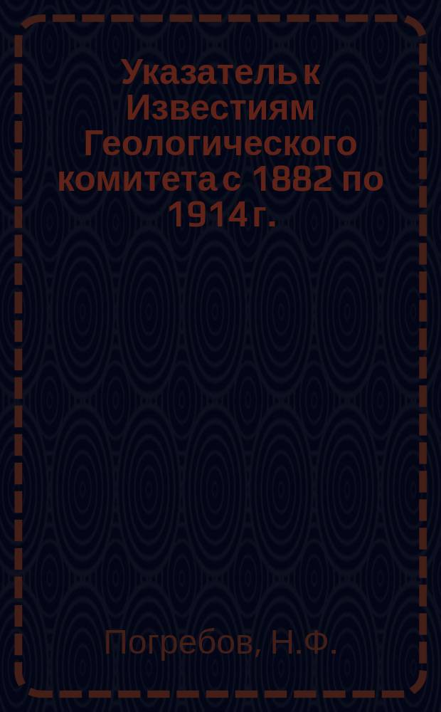 Указатель к Известиям Геологического комитета с 1882 по 1914 г.