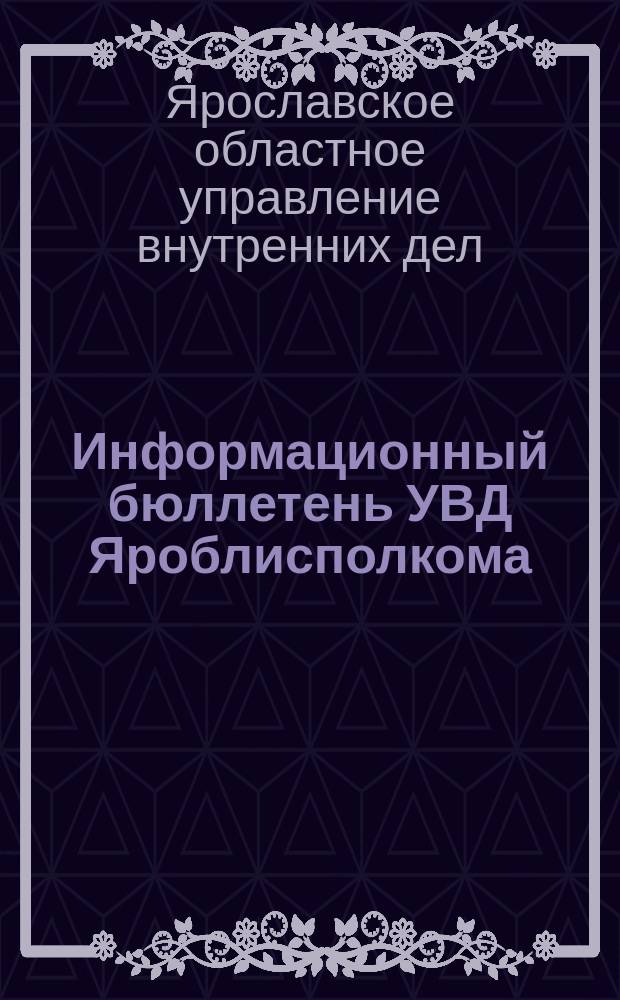 Информационный бюллетень УВД Яроблисполкома : Изд. Упр. внутр. дел Исполкома Яросл. обл. Совета нар. депутатов