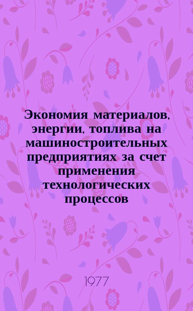 Экономия материалов, энергии, топлива на машиностроительных предприятиях за счет применения технологических процессов : Библиогр. указ., сост. по материалам отеч. и иностр. лит. [Вып.1] : За 1973 - 1977 гг.