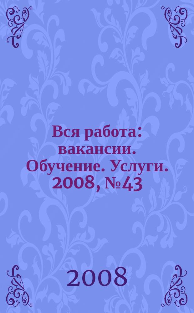 Вся работа : вакансии. Обучение. Услуги. 2008, № 43 (43)