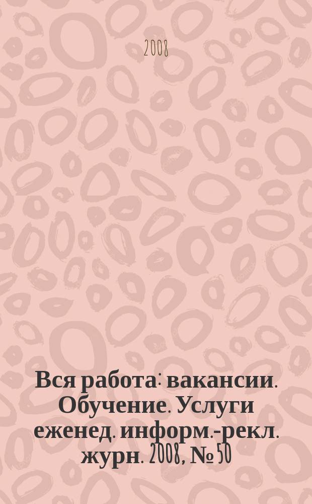Вся работа : вакансии. Обучение. Услуги еженед. информ.-рекл. журн. 2008, № 50 (77)