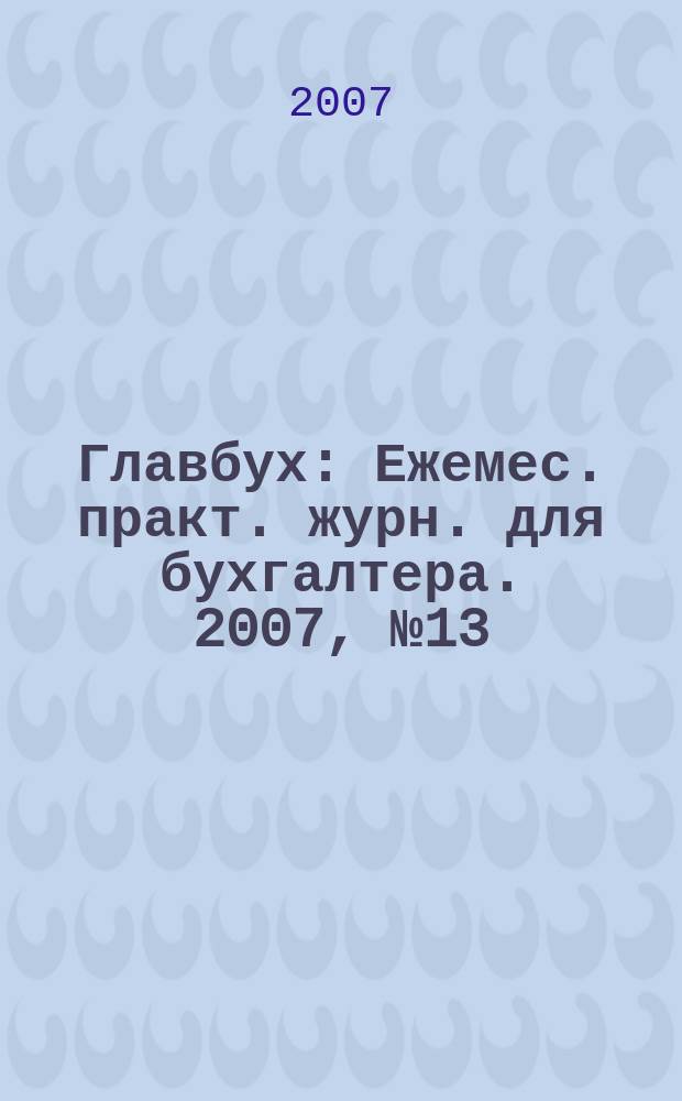 Главбух : Ежемес. практ. журн. для бухгалтера. 2007, № 13