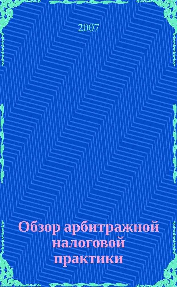 Обзор арбитражной налоговой практики : По материалам дел, включ. в арбитр. базы данных Журн. о том, как не переплачивать налоги. 2007, № 7