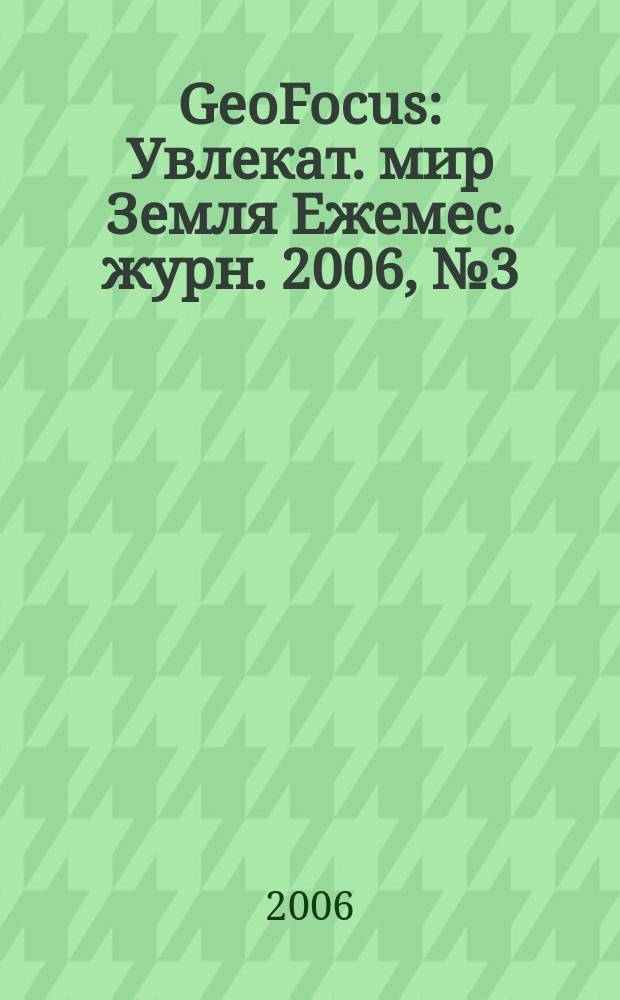 GeoFocus : Увлекат. мир Земля Ежемес. журн. 2006, № 3 (27)