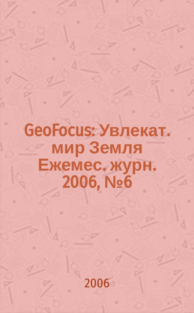 GeoFocus : Увлекат. мир Земля Ежемес. журн. 2006, № 6 (30)