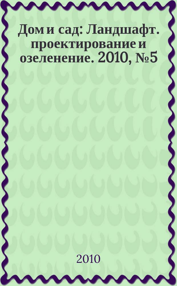 Дом и сад : Ландшафт. проектирование и озеленение. 2010, № 5 (56)