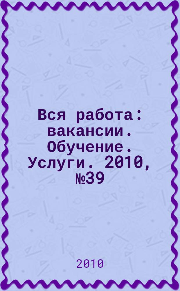 Вся работа : вакансии. Обучение. Услуги. 2010, № 39 (163)