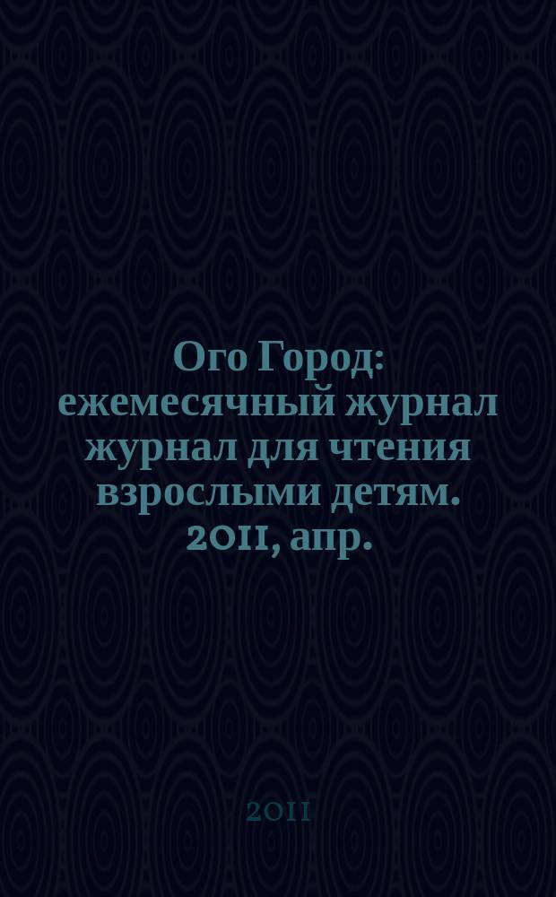 Ого Город : ежемесячный журнал журнал для чтения взрослыми детям. 2011, апр. (16)