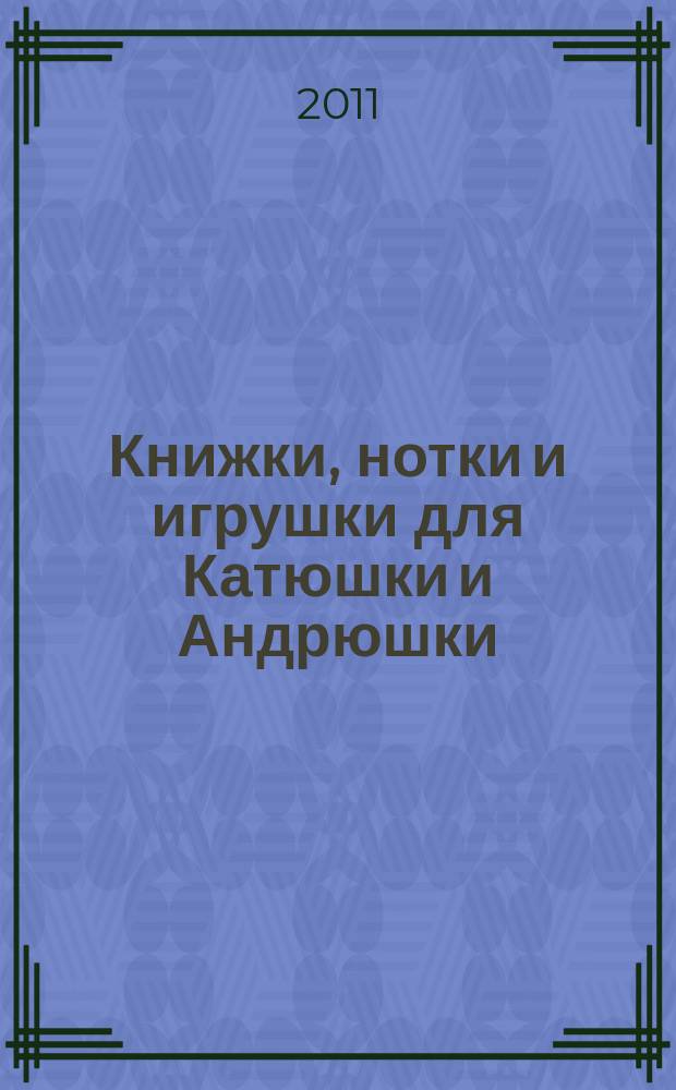 Книжки, нотки и игрушки для Катюшки и Андрюшки : Сценарии, прогр. и конспекты занятий для работников б-к, дошк. учреждений и нач. шк. Альм. Прил. к журн. "Б-ка". 2011, 3